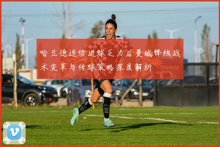 哈兰德连续进球乏力后曼城锋线战术变革与传球策略深度解析