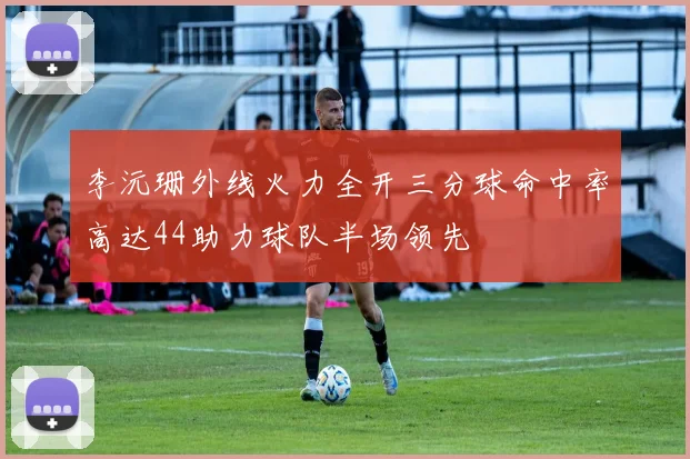李沅珊外线火力全开三分球命中率高达44助力球队半场领先
