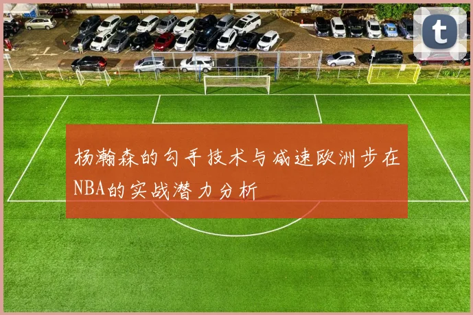 杨瀚森的勾手技术与减速欧洲步在NBA的实战潜力分析