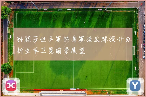 孙颖莎世乒赛热身赛接发球提升分析女单卫冕前景展望