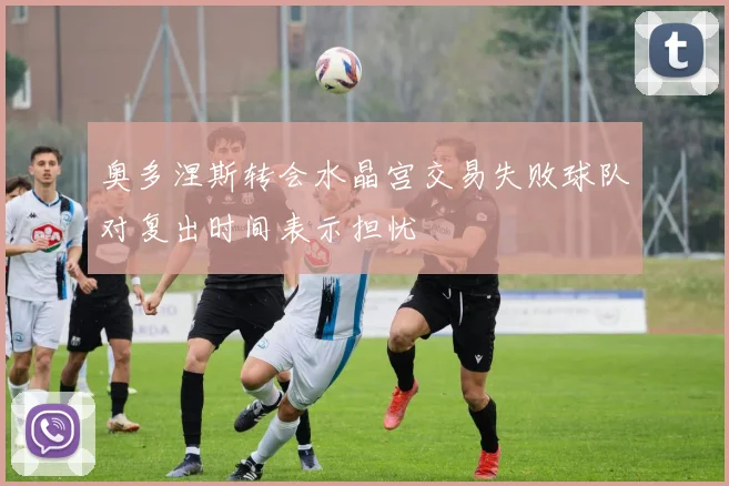 奥多涅斯转会水晶宫交易失败球队对复出时间表示担忧