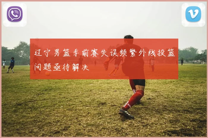 辽宁男篮季前赛失误频繁外线投篮问题亟待解决