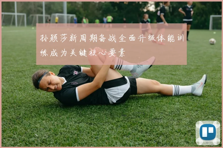 孙颖莎新周期备战全面升级体能训练成为关键核心要素